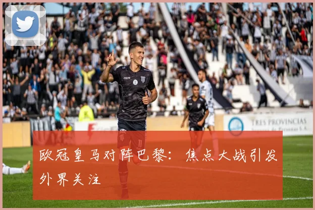 欧冠皇马对阵巴黎:焦点大战引发外界关注