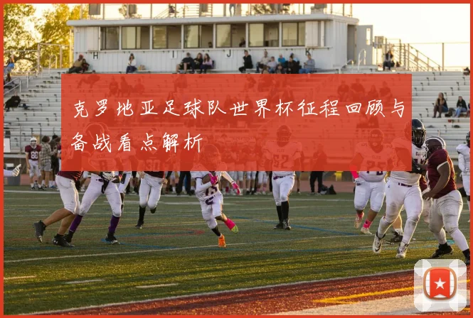 克罗地亚足球队世界杯征程回顾与备战看点解析