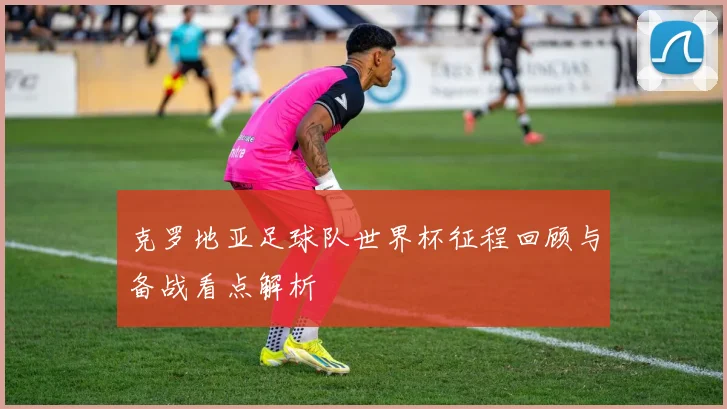 克罗地亚足球队世界杯征程回顾与备战看点解析