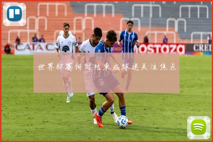 世界杯赛何时结束成球迷关注焦点