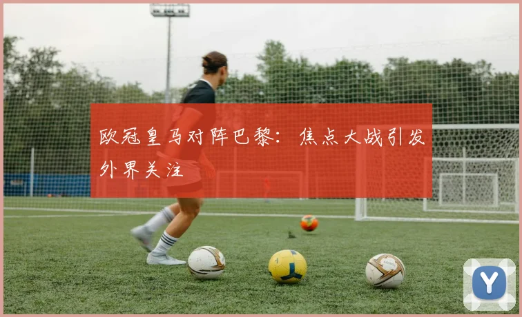 欧冠皇马对阵巴黎:焦点大战引发外界关注