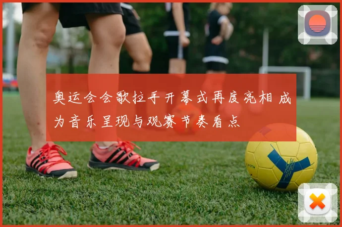 奥运会会歌拉手开幕式再度亮相 成为音乐呈现与观赛节奏看点