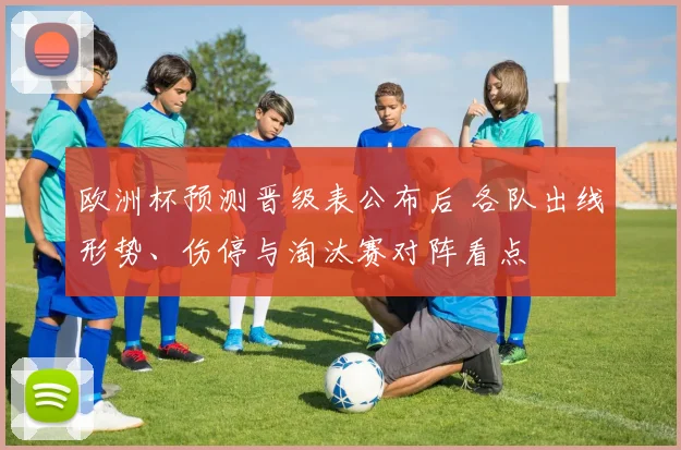 欧洲杯预测晋级表公布后 各队出线形势、伤停与淘汰赛对阵看点