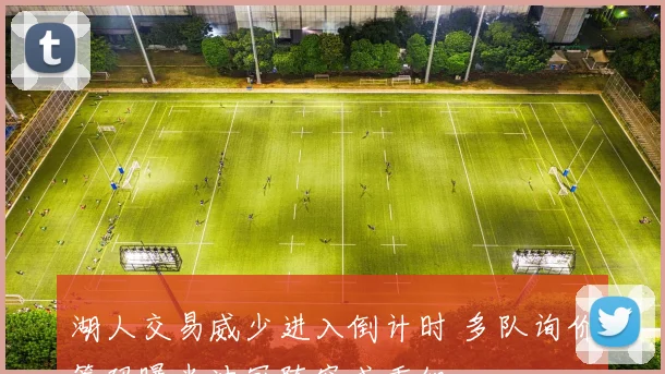 湖人交易威少进入倒计时 多队询价筹码曝光冲冠阵容或重组