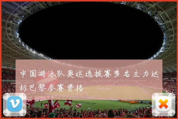 中国游泳队奥运选拔赛多名主力达标巴黎参赛资格