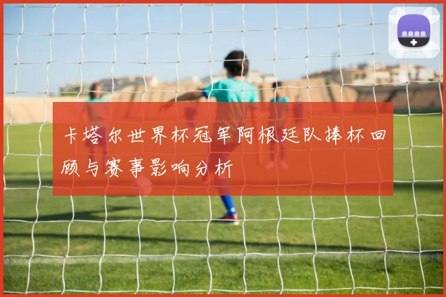 卡塔尔世界杯冠军阿根廷队捧杯回顾与赛事影响分析