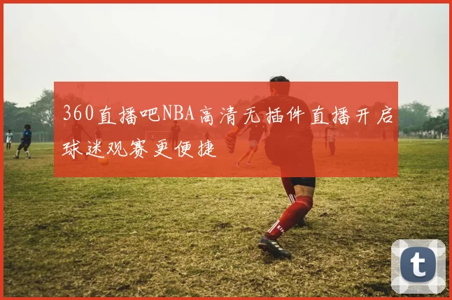 360直播吧NBA高清无插件直播开启球迷观赛更便捷