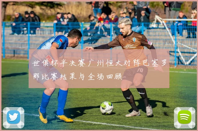 世俱杯半决赛广州恒大对阵巴塞罗那比赛结果与全场回顾