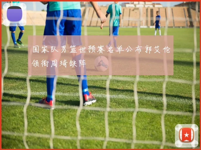 国家队男篮世预赛名单公布郭艾伦领衔周琦缺阵