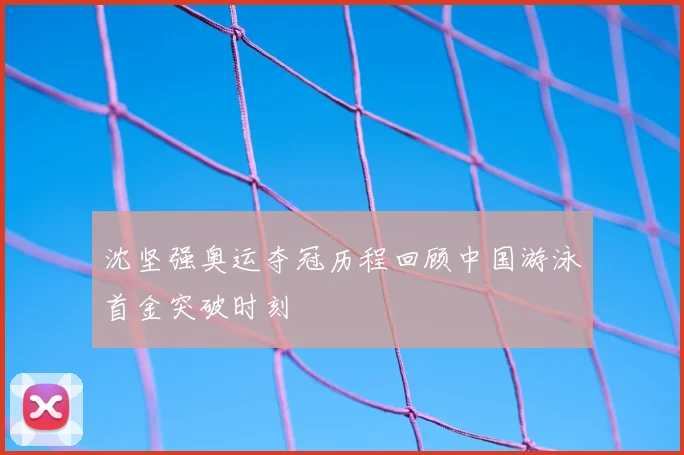 沈坚强奥运夺冠历程回顾中国游泳首金突破时刻