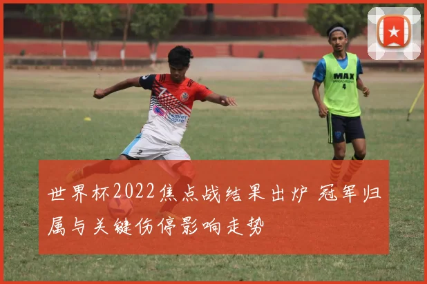 世界杯2022焦点战结果出炉 冠军归属与关键伤停影响走势