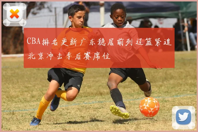 CBA排名更新广东稳居前列辽篮紧追北京冲击季后赛席位