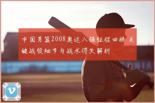 中国男篮2008奥运八强征程回顾 关键战役细节与战术得失解析