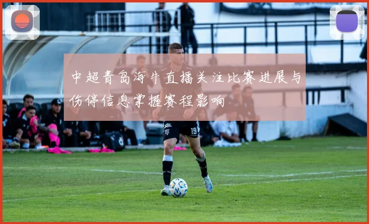 中超青岛海牛直播关注比赛进展与伤停信息掌握赛程影响