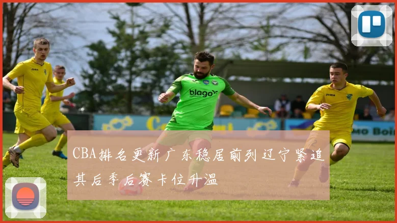 CBA排名更新广东稳居前列辽宁紧追其后季后赛卡位升温