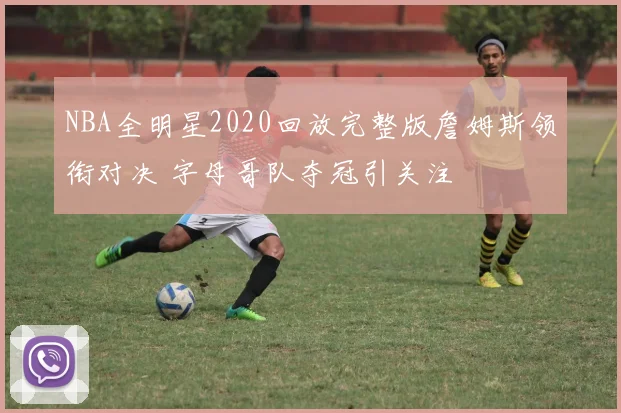 NBA全明星2020回放完整版詹姆斯领衔对决 字母哥队夺冠引关注