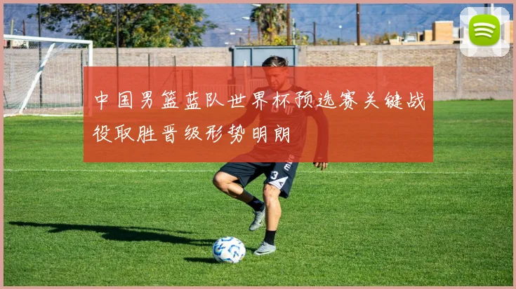 中国男篮蓝队世界杯预选赛关键战役取胜晋级形势明朗