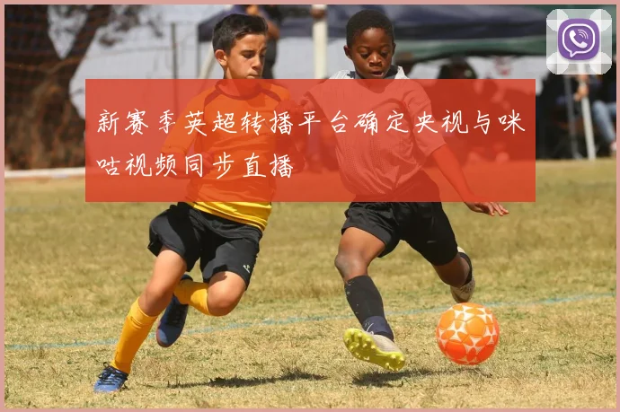 新赛季英超转播平台确定央视与咪咕视频同步直播