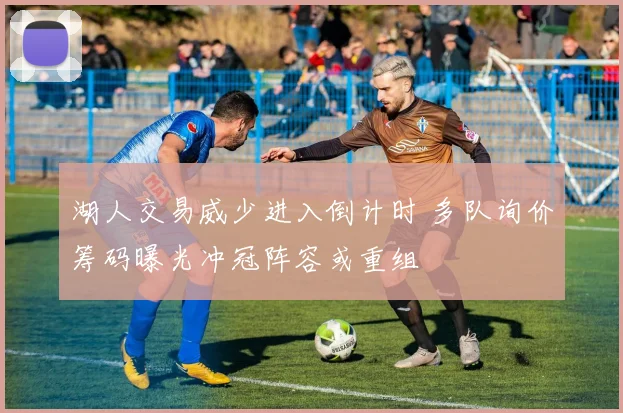 湖人交易威少进入倒计时 多队询价筹码曝光冲冠阵容或重组